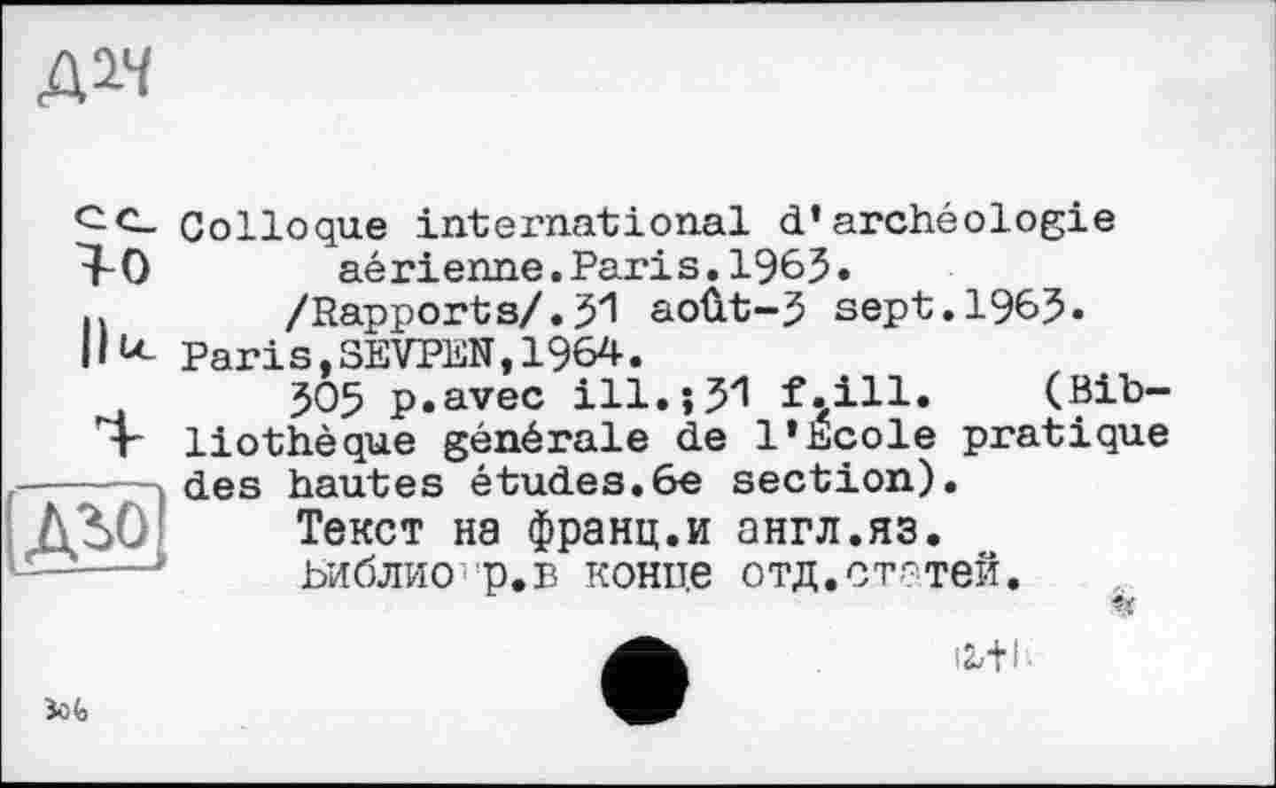 ﻿Д1Ч
Т-0
llu
з
Colloque international d’archéologie aé rі enne.Pari s.1963.
/Rapports/.31 août-3 sept.1963« Paris,SEVPEN,1964.
305 p.avec ill.;31 f.ill. (Bibliothèque générale de l’Ecole pratique des hautes études.6e section).
Текст на франц.и англ.яз.
ЬиблиО'Р.в конце отд.статей.
«
Sofa
